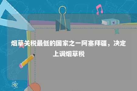 烟草关税最低的国家之一阿塞拜疆	，决定上调烟草税
