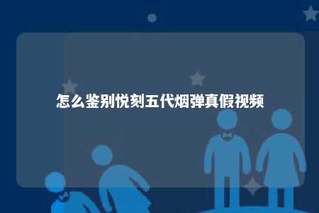 怎么鉴别悦刻五代烟弹真假视频
