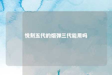 悦刻五代的烟弹三代能用吗